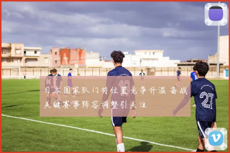 日本国家队门将位置竞争升温 备战关键赛事阵容调整引关注