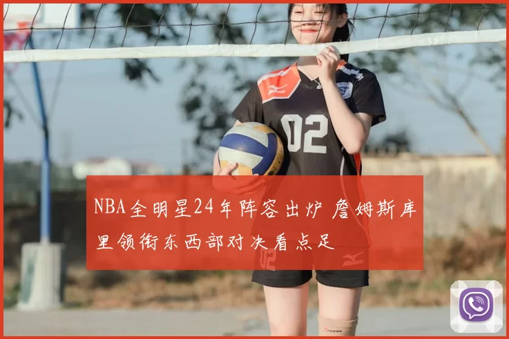 NBA全明星24年阵容出炉 詹姆斯库里领衔东西部对决看点足