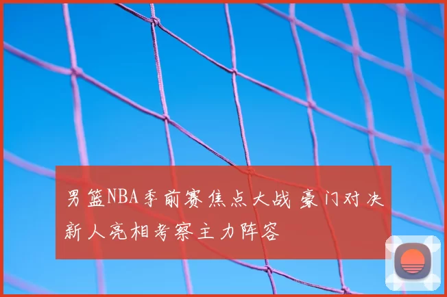 男篮NBA季前赛焦点大战 豪门对决新人亮相考察主力阵容