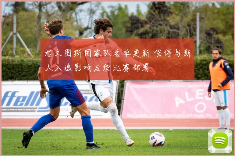 尤文图斯国家队名单更新 伤停与新人入选影响后续比赛部署