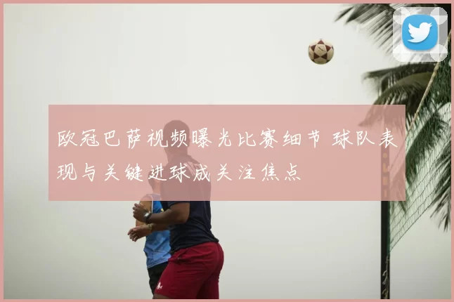 欧冠巴萨视频曝光比赛细节 球队表现与关键进球成关注焦点