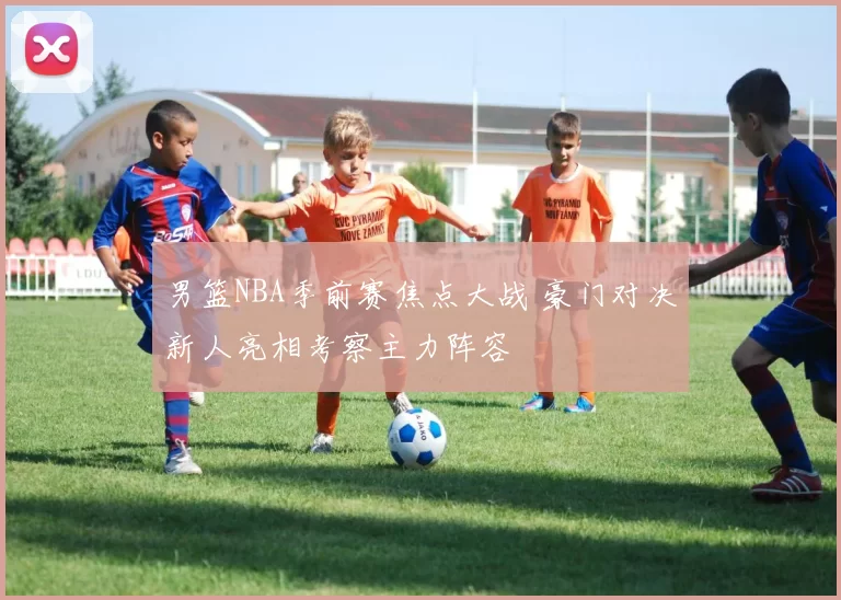 男篮NBA季前赛焦点大战 豪门对决新人亮相考察主力阵容