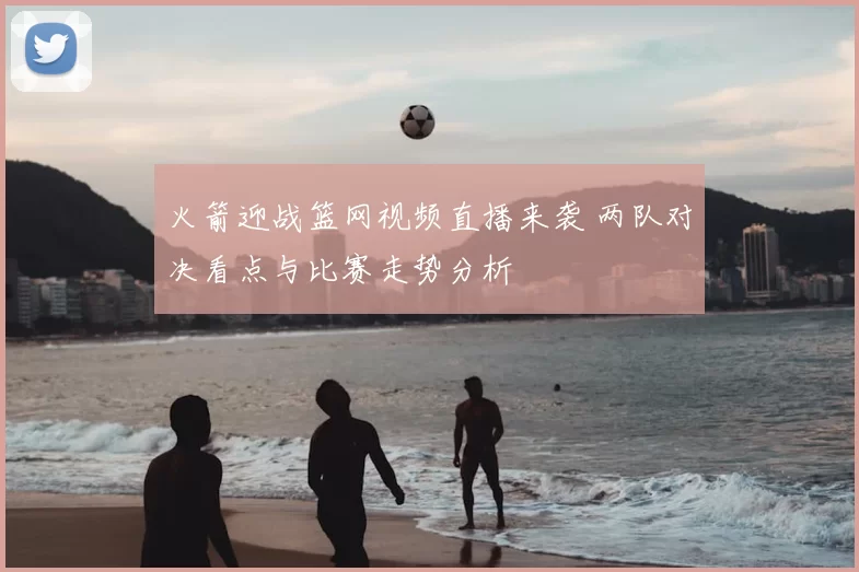 火箭迎战篮网视频直播来袭 两队对决看点与比赛走势分析