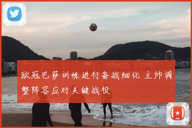 欧冠巴萨训练进行备战细化 主帅调整阵容应对关键战役