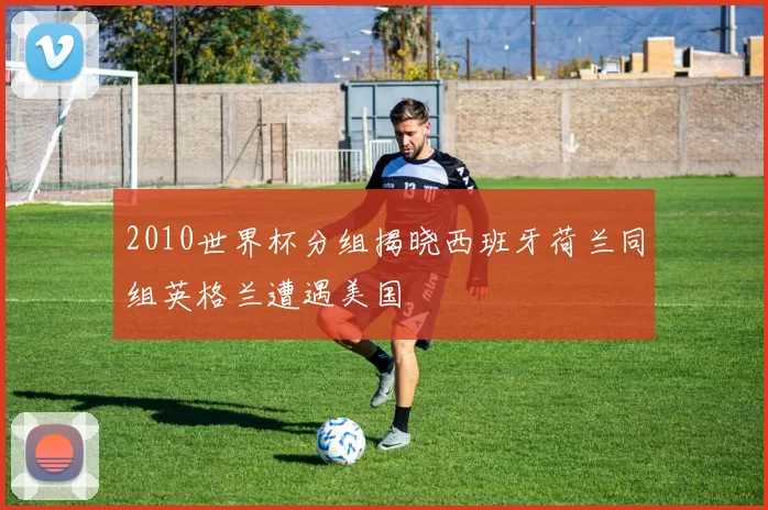 2010世界杯分组揭晓西班牙荷兰同组英格兰遭遇美国