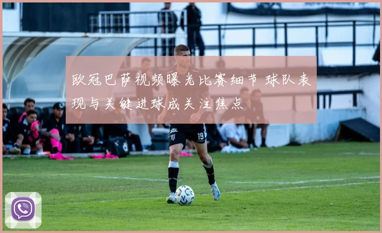 欧冠巴萨视频曝光比赛细节 球队表现与关键进球成关注焦点