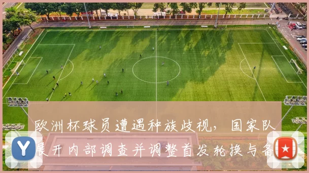 欧洲杯球员遭遇种族歧视,国家队展开内部调查并调整首发轮换与备战