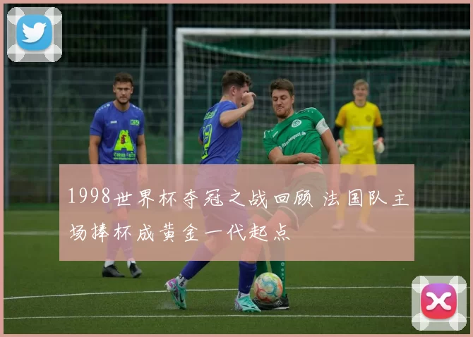 1998世界杯夺冠之战回顾 法国队主场捧杯成黄金一代起点