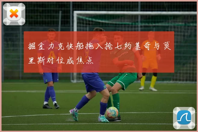 掘金力克快船拖入抢七约基奇与莫里斯对位成焦点