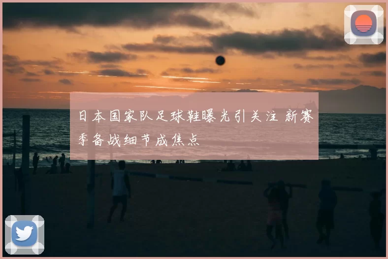 日本国家队足球鞋曝光引关注 新赛季备战细节成焦点