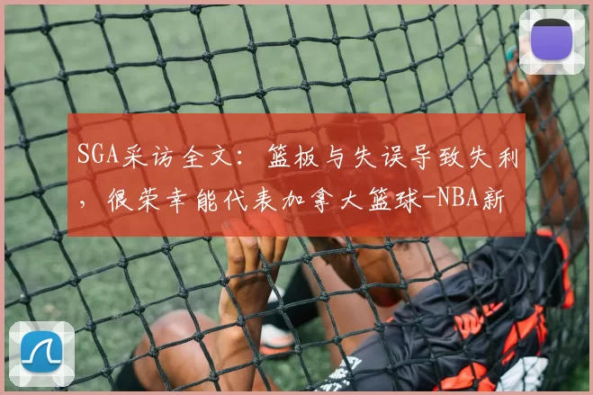SGA采访全文：篮板与失误导致失利，很荣幸能代表加拿大篮球-NBA新闻