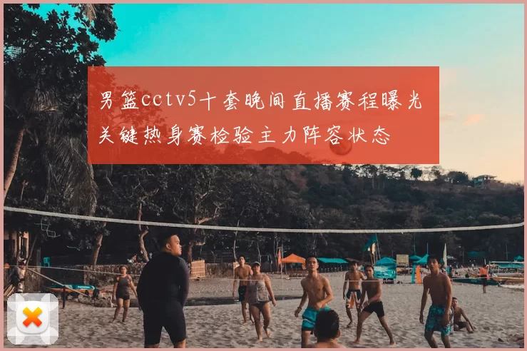 男篮cctv5十套晚间直播赛程曝光 关键热身赛检验主力阵容状态