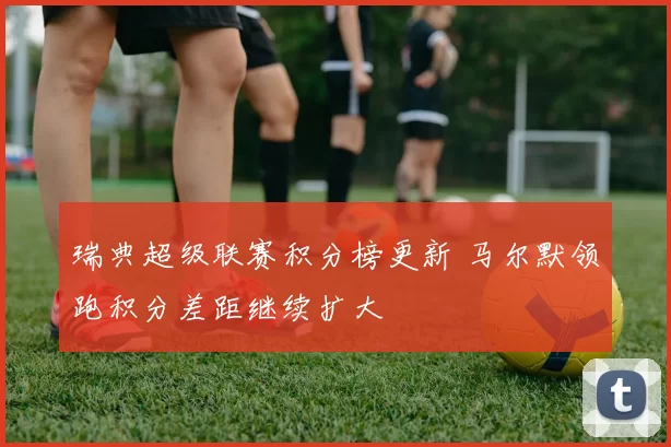 瑞典超级联赛积分榜更新 马尔默领跑积分差距继续扩大