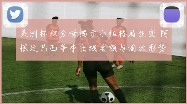 美洲杯积分榜揭示小组格局生变 阿根廷巴西争夺出线名额与淘汰形势