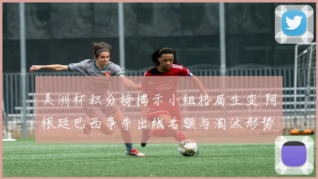 美洲杯积分榜揭示小组格局生变 阿根廷巴西争夺出线名额与淘汰形势