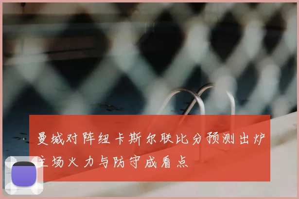 曼城对阵纽卡斯尔联比分预测出炉主场火力与防守成看点