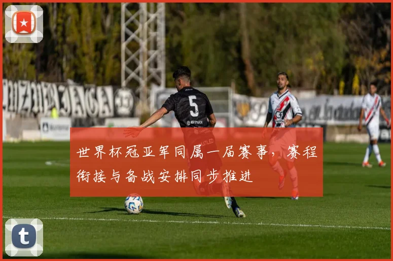 世界杯冠亚军同属一届赛事,赛程衔接与备战安排同步推进